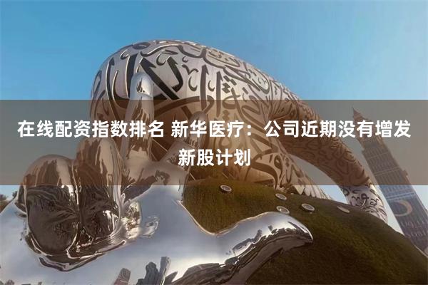 在线配资指数排名 新华医疗：公司近期没有增发新股计划