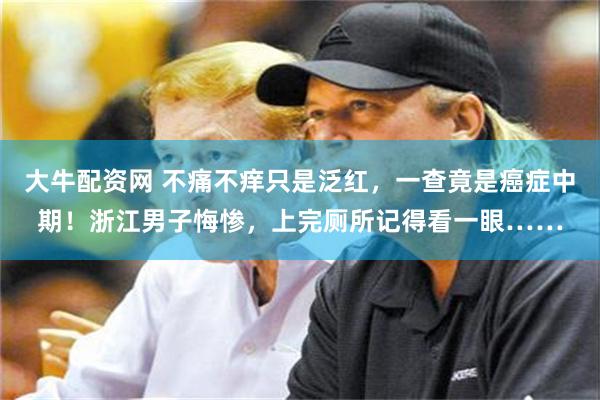 大牛配资网 不痛不痒只是泛红，一查竟是癌症中期！浙江男子悔惨