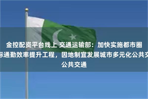 金控配资平台线上 交通运输部：加快实施都市圈城际通勤效率提升
