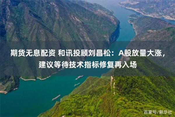 期货无息配资 和讯投顾刘昌松：A股放量大涨，建议等待技术指标