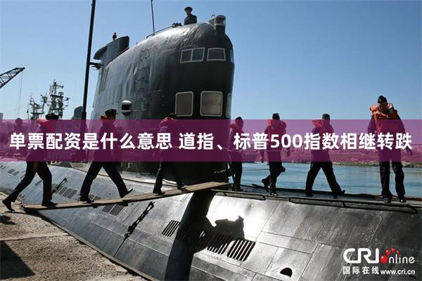 单票配资是什么意思 道指、标普500指数相继转跌