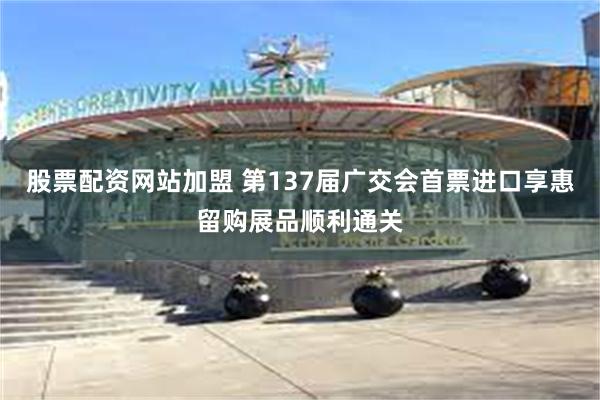 股票配资网站加盟 第137届广交会首票进口享惠留购展品顺利通