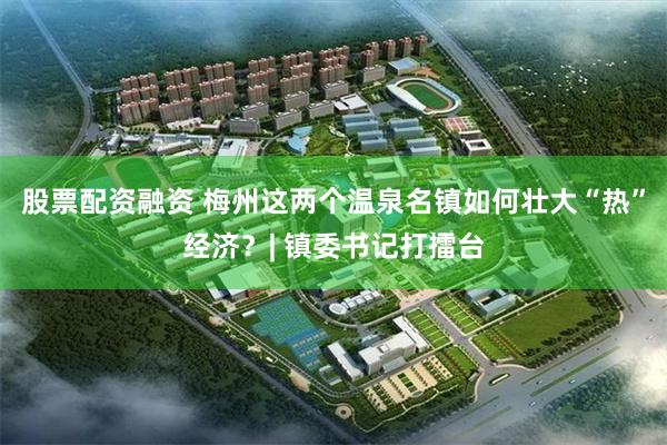 股票配资融资 梅州这两个温泉名镇如何壮大“热”经济？| 镇委