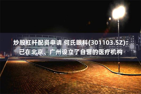 炒股杠杆配资申请 何氏眼科(301103.SZ)：已在北京、